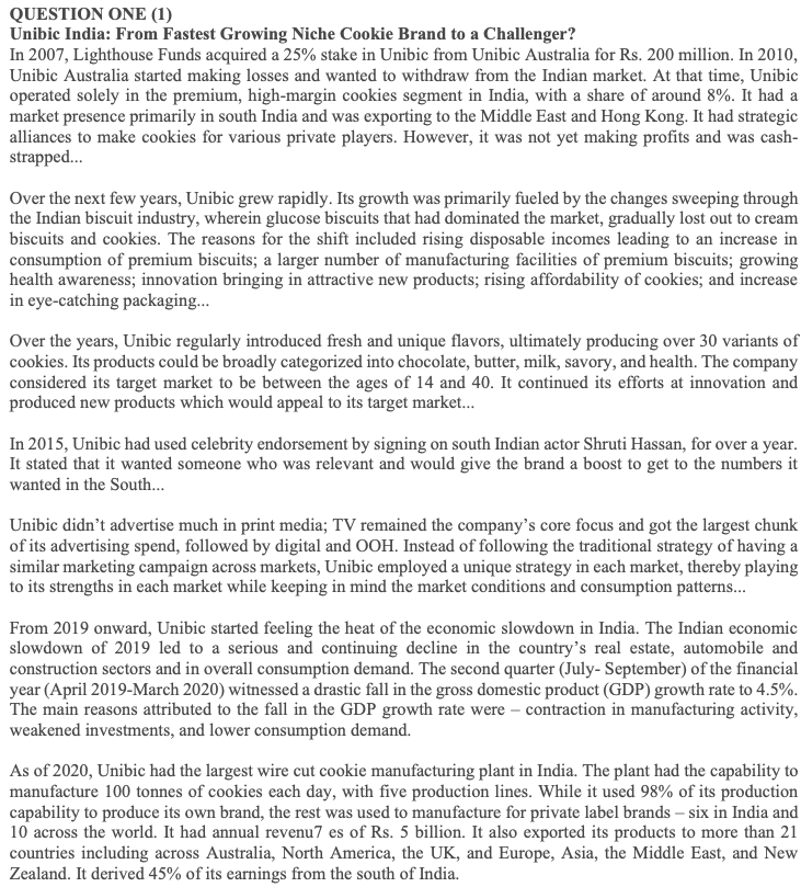 QUESTION ONE (1)
Unibic India: From Fastest Growing Niche Cookie Brand to a Challenger?
In 2007, Lighthouse Funds acquired a 25% stake in Unibic from Unibic Australia for Rs. 200 million. In 2010,
Unibic Australia started making losses and wanted to withdraw from the Indian market. At that time, Unibic
operated solely in the premium, high-margin cookies segment in India, with a share of around 8%. It had a
market presence primarily in south India and was exporting to the Middle East and Hong Kong. It had strategic
alliances to make cookies for various private players. However, it was not yet making profits and was cash-
strapped..
Over the next few years, Unibic grew rapidly. Its growth was primarily fueled by the changes sweeping through
the Indian biscuit industry, wherein glucose biscuits that had dominated the market, gradually lost out to cream
biscuits and cookies. The reasons for the shift included rising disposable incomes leading to an increase in
consumption of premium biscuits; a larger number of manufacturing facilities of premium biscuits; growing
health awareness; innovation bringing in attractive new products; rising affordability of cookies; and increase
in eye-catching packaging..
Over the years, Unibic regularly introduced fresh and unique flavors, ultimately producing over 30 variants of
cookies. Its products could be broadly categorized into chocolate, butter, milk, savory, and health. The company
considered its target market to be between the ages of 14 and 40. It continued its efforts at innovation and
produced new products which would appeal to its target market.
In 2015, Unibic had used celebrity endorsement by signing on south Indian actor Shruti Hassan, for over a year.
It stated that it wanted someone who was relevant and would give the brand a boost to get to the numbers it
wanted in the South...
Unibic didn't advertise much in print media; TV remained the company's core focus and got the largest chunk
of its advertising spend, followed by digital and OOH. Instead of following the traditional strategy of having a
similar marketing campaign across markets, Unibic employed a unique strategy in each market, thereby playing
to its strengths in each market while keeping in mind the market conditions and consumption patterns...
From 2019 onward, Unibic started feeling the heat of the economic slowdown in India. The Indian economic
slowdown of 2019 led to a serious and continuing decline in the country's real estate, automobile and
construction sectors and in overall consumption demand. The second quarter (July- September) of the financial
year (April 2019-March 2020) witnessed a drastic fall in the gross domestic product (GDP) growth rate to 4.5%.
The main reasons attributed to the fall in the GDP growth rate were – contraction in manufacturing activity,
weakened investments, and lower consumption demand.
As of 2020, Unibic had the largest wire cut cookie manufacturing plant in India. The plant had the capability to
manufacture 100 tonnes of cookies each day, with five production lines. While it used 98% of its production
capability to produce its own brand, the rest was used to manufacture for private label brands – six in India and
10 across the world. It had annual revenu7 es of Rs. 5 billion. It also exported its products to more than 21
countries including across Australia, North America, the UK, and Europe, Asia, the Middle East, and New
Zealand. It derived 45% of its earnings from the south of India.
