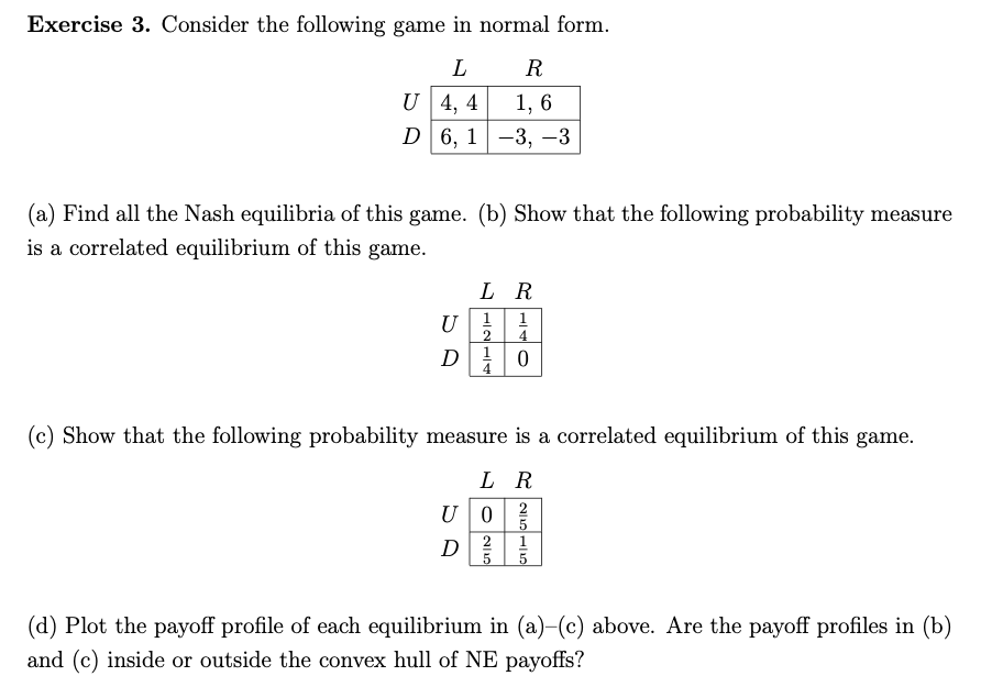 Exercise 3. Consider the following game in normal form.
L
R
U 4, 4
1, 6
D6, 1-3, -3
(a) Find all the Nash equilibria of this game. (b) Show that the following probability measure
is a correlated equilibrium of this game.
L R
U
1
1
4
(c) Show that the following probability measure is a correlated equilibrium of this game.
L R
U0
D
(d) Plot the payoff profile of each equilibrium in (a)-(c) above. Are the payoff profiles in (b)
and (c) inside or outside the convex hull of NE payoffs?
