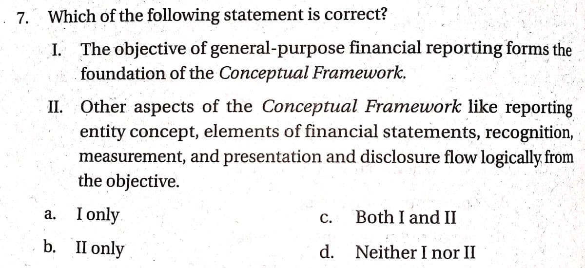 . 7. Which of the following statement is correct?
I. The objective of general-purpose financial reporting forms the
foundation of the Conceptual Framework.
II. Other aspects of the Conceptual Framework like reporting
entity concept, elements of financial statements, recognition,
measurement, and presentation and disclosure flow logically from
the objective.
a. I only
а.
С.
Both I and II
b. Пonly
d. Neither I nor II
