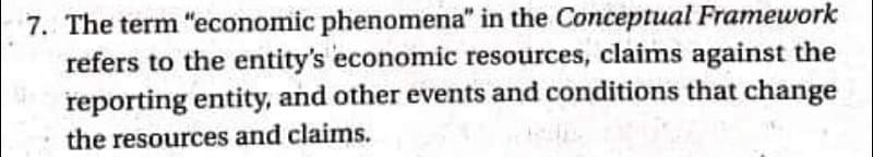 7. The term "economic phenomena" in the Conceptual Framework
refers to the entity's economic resources, claims against the
reporting entity, and other events and conditions that change
the resources and claims.
