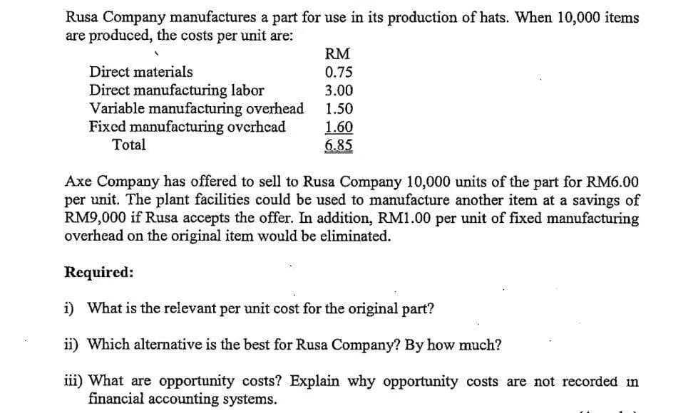 Rusa Company manufactures a part for use in its production of hats. When 10,000 items
are produced, the costs per unit are:
RM
Direct materials
0.75
Direct manufacturing labor
Variable manufacturing overhead
Fixed manufacturing overhcad
Total
3.00
1.50
1.60
6.85
Axe Company has offered to sell to Rusa Company 10,000 units of the part for RM6.00
per unit. The plant facilities could be used to manufacture another item at a savings of
RM9,000 if Rusa accepts the offer. In addition, RM1.00 per unit of fixed manufacturing
overhead on the original item would be eliminated.
Required:
i) What is the relevant per unit cost for the original part?
ii) Which alternative is the best for Rusa Company? By how much?
iii) What are opportunity costs? Explain why opportunity costs are not recorded in
financial accounting systems.
