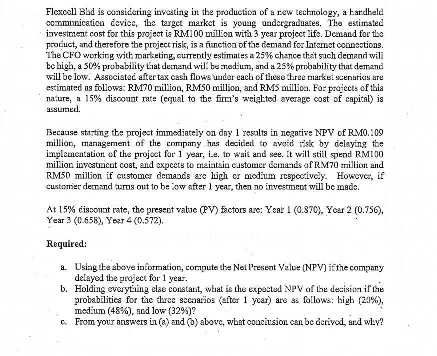 Flexcell Bhd is considering investing in the production of a new technology, a handheld
communication device, the target market is young undergraduates. The estimated
investment cost for this project is RM100 million with 3 year project life. Demand for the
product, and therefore the project risk, is a function of the demand for Internet connections.
The CFO working with marketing, currently estimates a 25% chance that such demand will
be high, a 50% probability that demand will be medium, and a 25% probability that demand
will be low. Associated after tax cash flows under each of these three market scenarios are
estimated as follows: RM70 million, RMS0 million, and RM5 million. For projects of this
nature, a 15% discount rate (equal to the firm's weighted average cost of capital) is
assumed.
Because starting the project immediately on day 1 results in negative NPV of RM0.109
million, management of the company has decided to avoid risk by delaying the
implementation of the project for 1 year, i.e. to wait and see. It will still spend RM100
million investment cost, and expects to maintain customer demands of RM70 million and
RM50 million if customer demands are high or medium respectively. However, if
customer demand turns out to be low after 1 year, then no investment will be made.
At 15% discount rate, the present value (PV) factors are: Year 1 (0.870), Year 2 (0.756),
Year 3 (0.658), Year 4 (0.572).
Required:
a. Using the above information, compute the Net Present Value (NPV) if the company
delayed the project for 1 year.
b. Holding everything else constant, what is the expected NPV of the decision if the
probabilities for the three scenarios (after 1 year) are as follows: high (20%),
medium (48%), and low (32%)?
c. From your answers in (a) and (b) above, what conclusion can be derived, and why?
