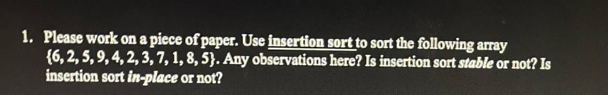 1. Please work on a piece of paper. Use insertion sort to sort the following array
{6, 2, 5, 9, 4, 2, 3, 7, 1, 8, 5). Any observations here? Is insertion sort stable or not? Is
insertion sort in-place or not?