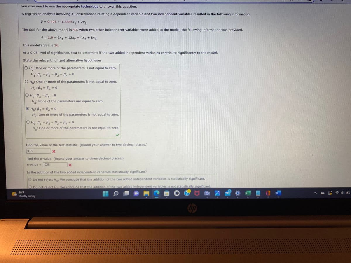 You may need to use the appropriate technology to answer this question.
A regression analysis involving 45 observations relating a dependent variable and two independent variables resulted in the following information.
ý = 0.406 + 1.3385X + 2X2
The SSE for the above model is 43. When two other independent variables were added to the model, the following information was provided.
ŷ = 1.9 - 3x₁ + 12x₂ + 4x3 + 8x4
This model's SSE is 36.
At a 0.05 level of significance, test to determine if the two added independent variables contribute significantly to the model.
State the relevant null and alternative hypotheses.
O Ho: One or more of the parameters is not equal to zero.
H₂: B₁ = B₂= B3 = P4 = 0
OH: One or more of the parameters is not equal to zero.
H₂: B3 =B₁ = 0
O Ho: B3 =B4 = 0
H₂: None of the parameters are equal to zero.
H₁: B3 =B4 = 0
H₂: One or more of the parameters is not equal to zero.
O Ho: B₁ = B₂= B3 =B4 = 0
H₂: One or more of the parameters is not equal to zero.
✔
Find the value of the test statistic. (Round your answer to two decimal places.)
3.99
X
Find the p-value. (Round your answer to three decimal places.)
p-value = .026
X
Is the addition of the two added independent variables statistically significant?
O Do not reject Ho. We conclude that the addition of the two added independent variables is statistically significant.
Do not reject H. We conclude that the addition of the two added independent variables is not statistically significant.
M
58°F
Mostly sunny
1113
J