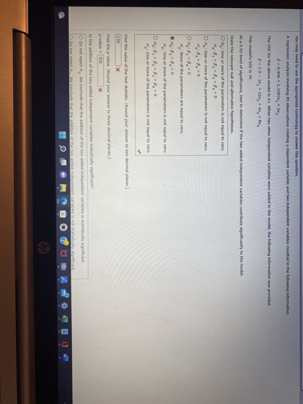 You may need to use the appropriate technology to answer this question.
A regression analysis involving 45 observations relating a dependent variable and two independent variables resulted in the following information.
ý = 0.406 + 1.3385X, + 2X2
The SSE for the above model is 43. When two other independent variables were added to the model, the following information was provided.
ý = 1.9 – 3X + 12X2 + 4Xg + 8x,
This model's SSE is 36.
At a 0.05 level of significance, test to determine if the two added independent variables contribute significantly to the model.
State the relevant null and alternative hypotheses.
O Ho: One or more of the parameters is not equal to zero.
H₂: B₁ = B₂= B3 =B4 = 0
O Ho: One or more of the parameters is not equal to zero.
H₂: B3 =B4 = 0
O Ho: B3 = P4 = 0
H₂: None of the parameters are equal to zero.
ⒸH₁: B3 =B₁ = 0
H: One or more of the parameters is not equal to zero.
O Ho: B₁ = P₂ = B3 =B4 = 0
H: One or more of the parameters is not equal to zero.
✔
Find the value of the test statistic. (Round your answer to two decimal places.)
3.99
X
Find the p-value. (Round your answer to three decimal places.)
p-value = .026
X
Is the addition of the two added independent variables statistically significant?
O Do not reject Ho. We conclude that the addition of the two added independent variables is statistically significant.
O Do not reject H. We conclude that the addition of the two added independent variables is not statistically significant.
0
U
hp
ba
W