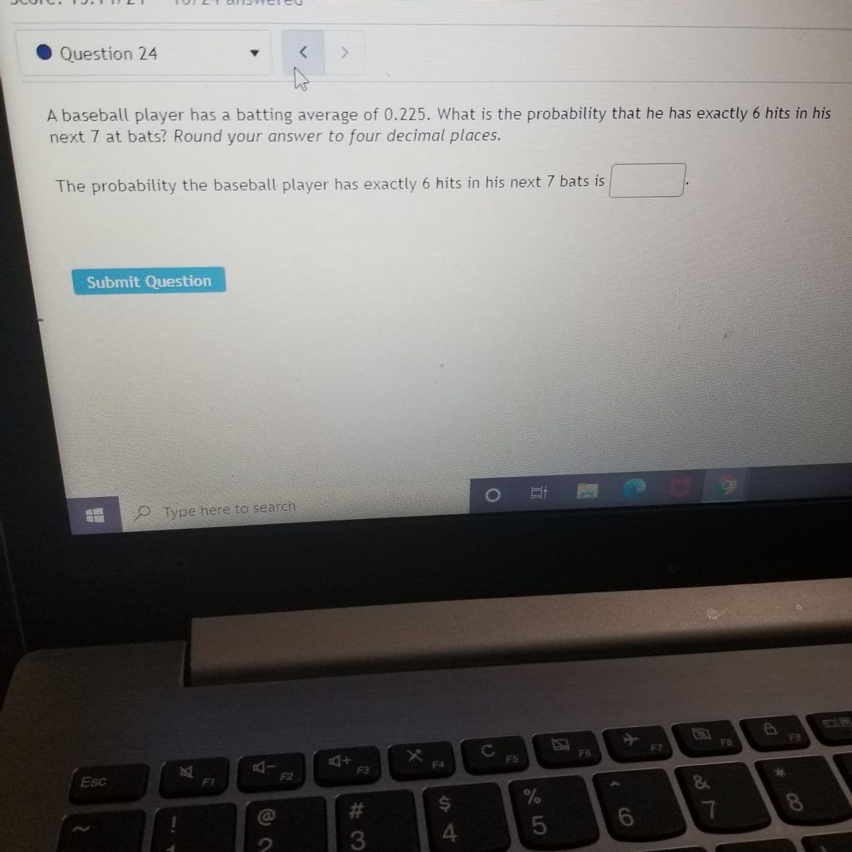 Question 24
A baseball player has a batting average of 0.225. What is the probability that he has exactly 6 hits in his
next 7 at bats? Round your answer to four decimal places.
The probability the baseball player has exactly 6 hits in his next 7 bats is
Submit Question
2 Type here to search
F9
F8
F7
F6
F5
F4
F3
Esc
F1
F2
&
@
#
$4
8.
3
4
5
4149999
团
