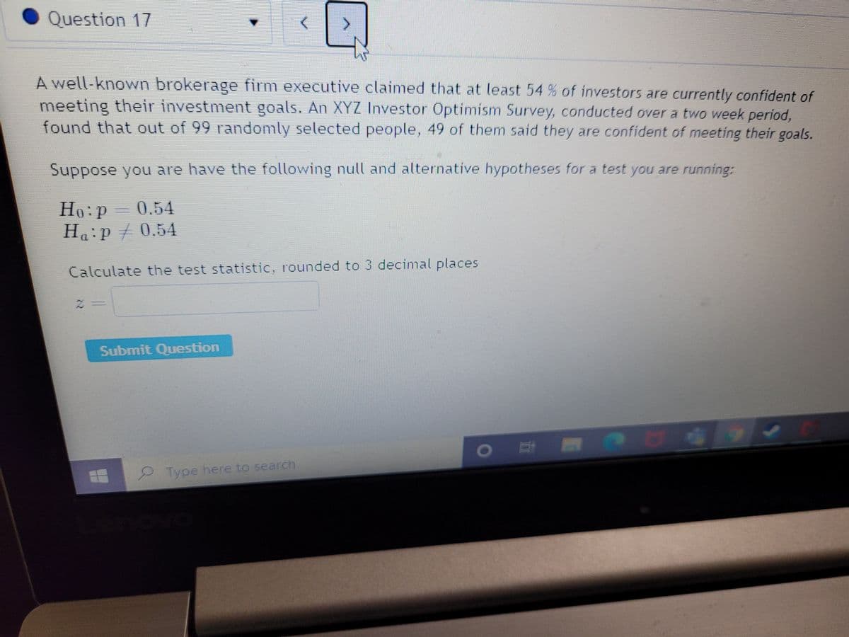 Question 17
A well-known brokerage firm executive claimed that at least 54 % of investors are currently confident of
meeting their investment goals. An XYZ Investor Optimism Survey, conducted over a two week period,
found that out of 99 randomly selected people, 49 of them said they are confident of meeting their goals.
Suppose you are have the following null and alternative hypotheses for a test you are running:
Ho:P
0.54
Haip/0.54
Calculate the test statistic, rounded to 3 decimal places
Submit Question
Type here to search
