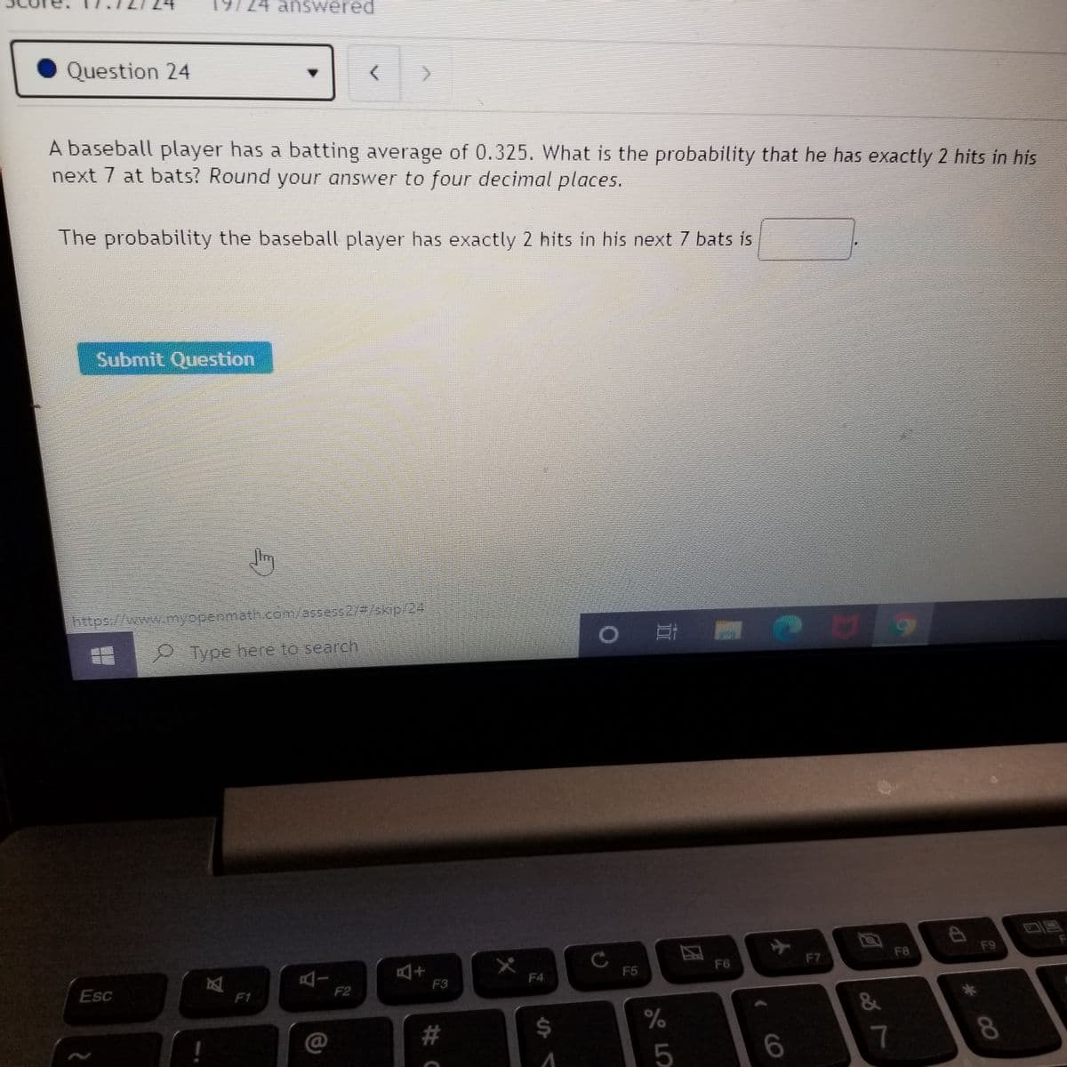 74 answered
Question 24
A baseball player has a batting average of 0.325. What is the probability that he has exactly 2 hits in his
next 7 at bats? Round your answer to four decimal places.
The probability the baseball player has exactly 2 hits in his next 7 bats is
Submit Question
https://www.myopenmath com/assess2/#/3kip/24
Type here to search
F8
F9
F7
1+
F3
F6
区
F1
AI
F2
F5
F4
Esc
2#
24
%
7
8.
