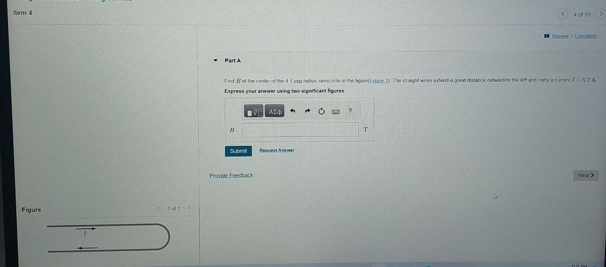 ### Problem: Magnetic Field Calculation

#### Item 4

**Part A**

Find \( B \) at the center of the 4.1 cm-radius semicircle in the figure (Figure 1). The straight wires extend a great distance outward to the left and carry a current \( I = 5.7 \) A.

Express your answer using two significant figures.

\[ B = \_\_\_\_\_\_ \text{ T} \]

<button>Submit</button> <button>Request Answer</button>

<a href="#">Provide Feedback</a>

---

#### Figure Explanation

The figure below shows a straight segment of wire carrying a current \( I \). The wire then forms a semicircle with a radius of 4.1 cm before continuing straight again in the opposite direction of the initial segment.

[Figure]

(Key: Current direction is indicated by arrows along the wire.)

---

#### Notes:
1. The magnetic field \( B \) at the center of the semicircle can be found using the Biot-Savart law.
2. The contribution of straight wires needs to be considered separately if within the regions of interest due to significant distance.
3. Ensure to use appropriate significant figures and units for the final answer.