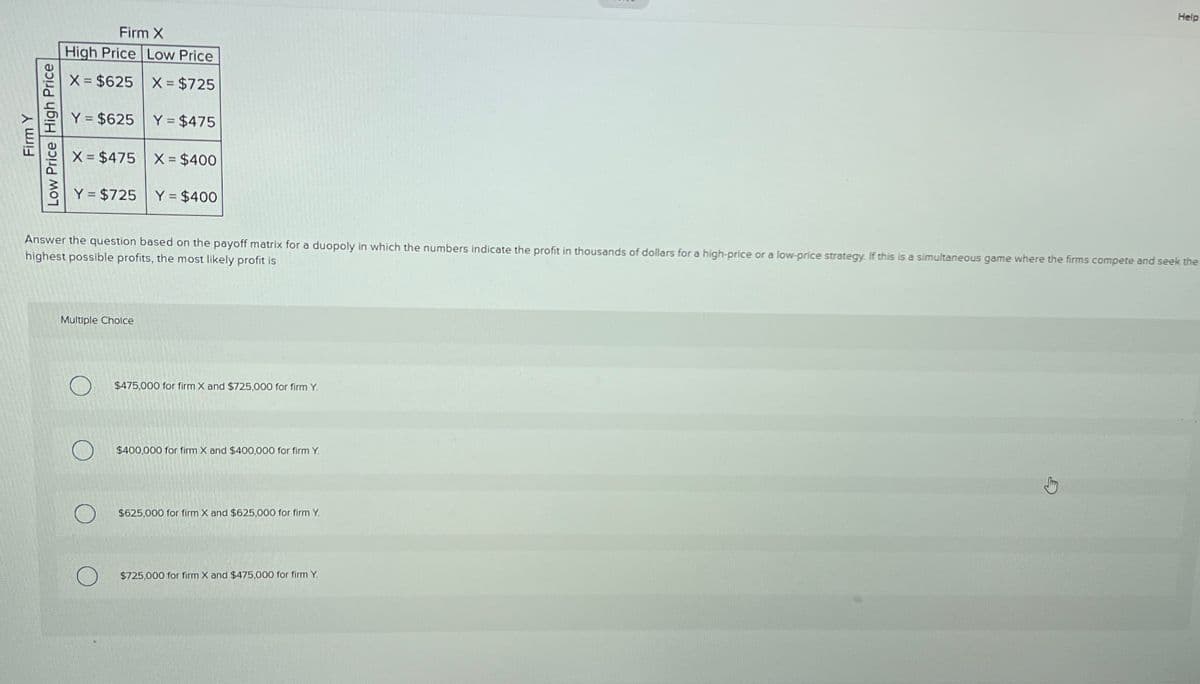 Firm Y
Low Price High Price
Firm X
High Price Low Price
X = $625 X = $725
Y = $625 Y = $475
X = $475 X = $400
Y = $725 Y = $400
Answer the question based on the payoff matrix for a duopoly in which the numbers indicate the profit in thousands of dollars for a high-price or a low-price strategy. If this is a simultaneous game where the firms compete and seek the
highest possible profits, the most likely profit is
Multiple Choice
O
$475,000 for firm X and $725,000 for firm Y.
$400,000 for firm X and $400,000 for firm Y.
$625,000 for firm X and $625,000 for firm Y.
Help
$725,000 for firm X and $475,000 for firm Y.