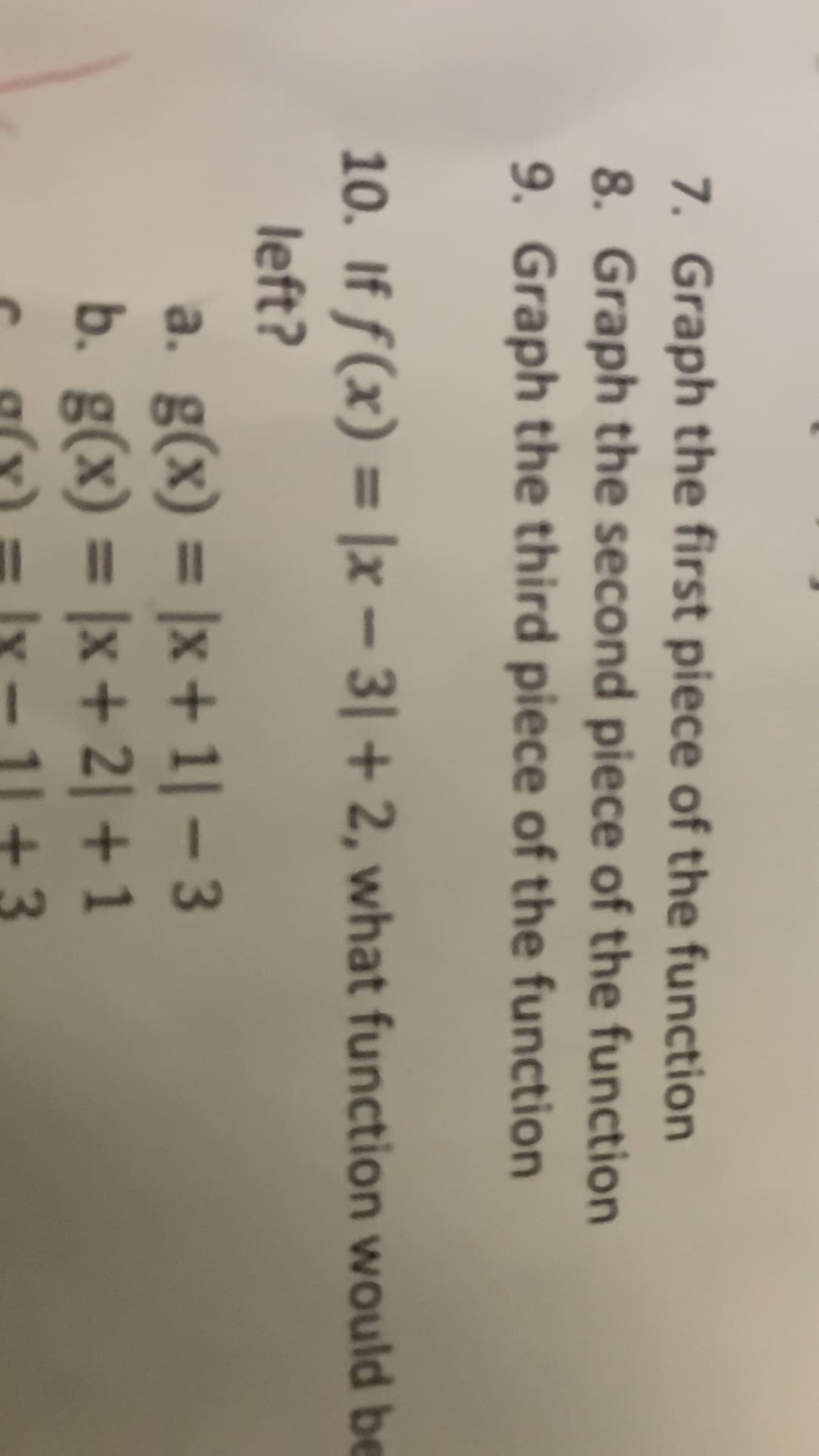 +
7. Graph the first piece of the function
8. Graph the second piece of the function
9. Graph the third piece of the function
10. If f(x) = |x – 3| + 2, what function would be
%3D
left?
a. g(x) = |x + 1| – 3
b. g(x) = |x+ 2| + 1
%3D
%3D
