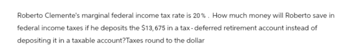 Roberto Clemente's marginal federal income tax rate is 20%. How much money will Roberto save in
federal income taxes if he deposits the $13,675 in a tax-deferred retirement account instead of
depositing it in a taxable account? Taxes round to the dollar