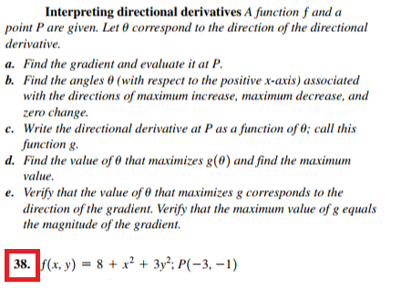 point P are given. Let 0 correspond to the direction of the directional
derivative.
a. Find the gradient and evaluate it at P.
b. Find the angles 0 (with respect to the positive x-axis) associated
with the directions of maximum increase, maximum decrease, and
zero change.
c. Write the directional derivative at P as a function of 0; call this
function g.
d. Find the value of 0 that maximizes g(0) and find the maximum
value.
e. Verify that the value of 0 that maximizes g corresponds to the
direction of the gradient. Verify that the maximum value of g equals
the magnitude of the gradient.
|38. (х, у) — 8 + х + 3у?; Р(-3, —1)
