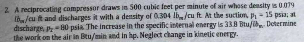 2. A reciprocating compressor draws in 500 cubic feet per minute of air whose density is 0.079
lb/cu ft and discharges it with a density of 0.304 lbm/cu ft. At the suction, p1 = 15 psia; at
discharge, p2 = 80 psia. The increase in the specific internal energy is 33.8 Btu/lbm. Determine
the work on the air in Btu/min and in hp. Neglect change in kinetic energy.
