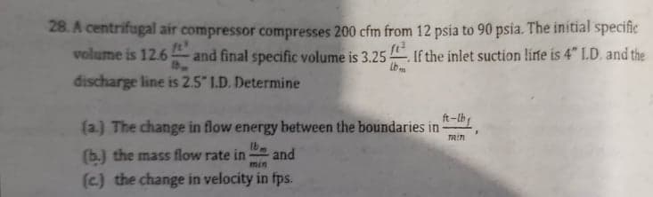 28. A centrifugal air compressor compresses 200 cfm from 12 psia to 90 psia. The initial specifie
volume is 12.6 and final specific volume is 3.25
If the inlet suction lirfe is 4" I.D. and the
discharge line is 2.5" I.D. Determine
ft-lb
(a.) The change in flow energy between the boundaries in-
min
Ib
(b.) the mass flow rate in
and
min
(c.) the change in velocity in fps.
