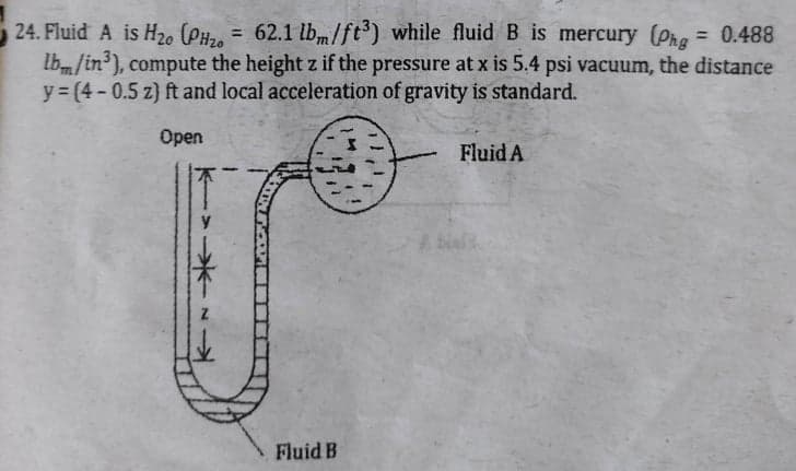 24. Fluid A is H20 (PH2, = 62.1 lbm/ft') while fluid B is mercury (Phe = 0.488
Ibm/in'), compute the height z if the pressure at x is 5,4 psi vacuum, the distance
y = (4- 0.5 z) ft and local acceleration of gravity is standard.
%3D
%3D
Open
Fluid A
bi
Fluid B
