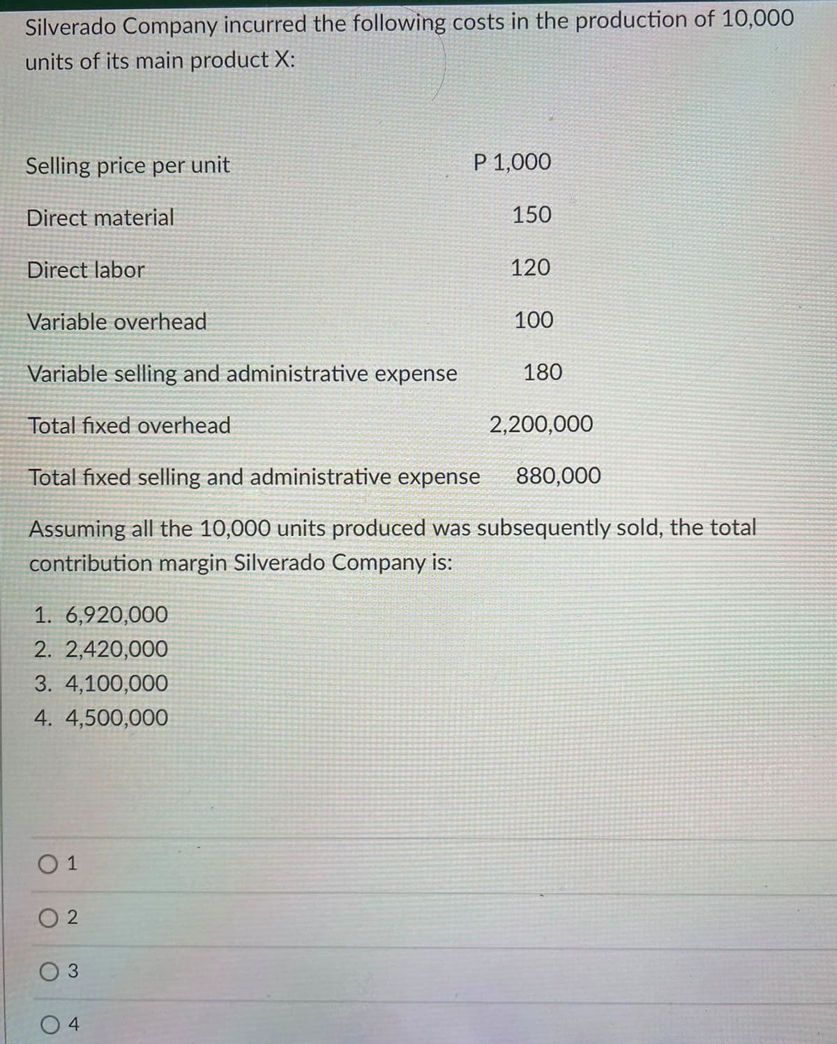 Silverado Company incurred the following costs in the production of 10,000
units of its main product X:
Selling price per unit
P 1,000
Direct material
150
Direct labor
120
Variable overhead
100
Variable selling and administrative expense
180
Total fixed overhead
2,200,000
Total fixed selling and administrative expense
880,000
Assuming all the 10,000 units produced was subsequently sold, the total
contribution margin Silverado Company is:
1. 6,920,000
2. 2,420,000
3. 4,100,000
4. 4,500,000
O 1
O 2
O 3
4
