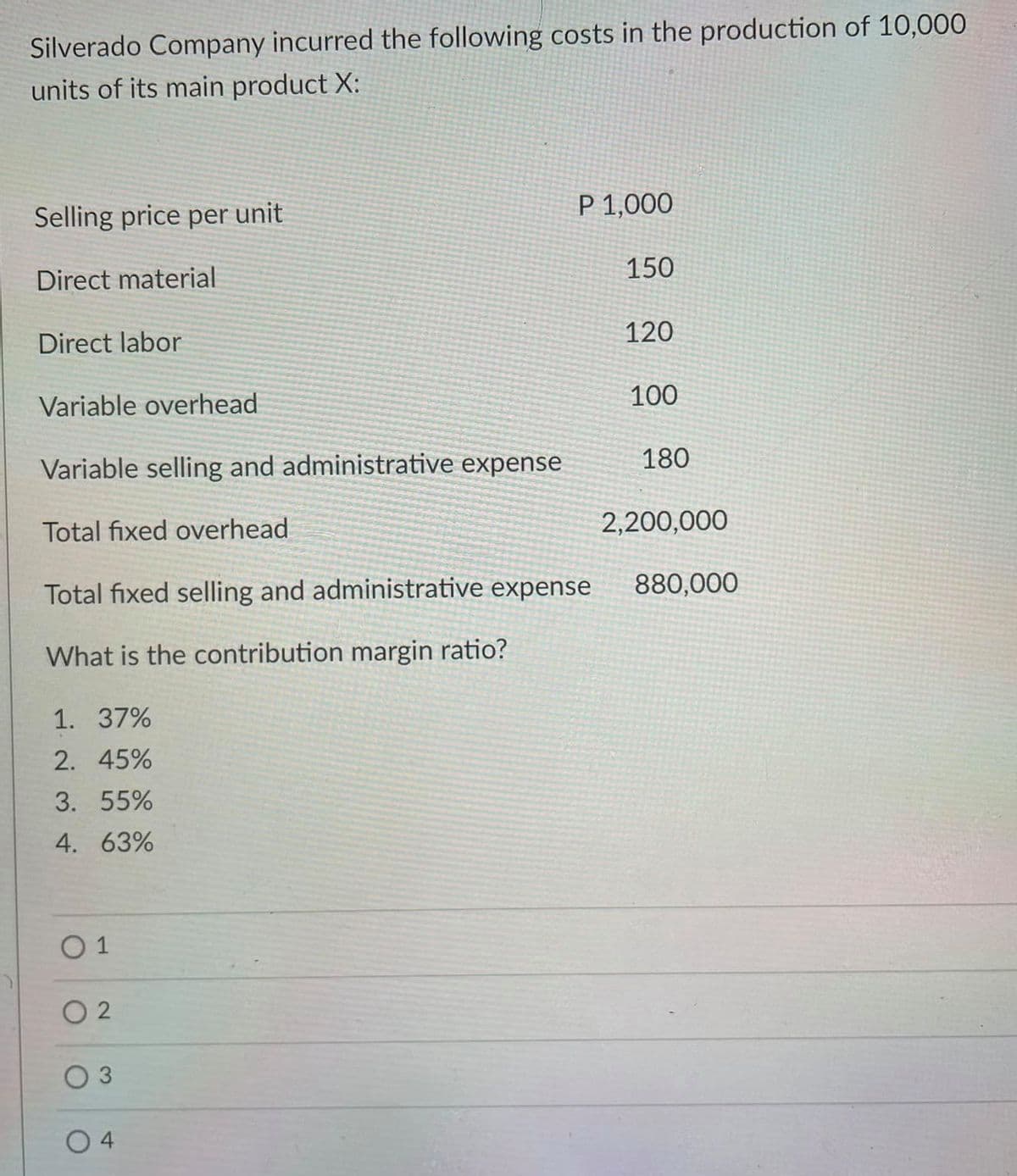 Silverado Company incurred the following costs in the production of 10,000
units of its main product X:
Selling price per unit
P 1,000
150
Direct material
120
Direct labor
Variable overhead
100
180
Variable selling and administrative expense
Total fixed overhead
2,200,000
Total fixed selling and administrative expense
880,000
What is the contribution margin ratio?
1. 37%
2. 45%
3. 55%
4. 63%
O 1
O 2
O 3
4
