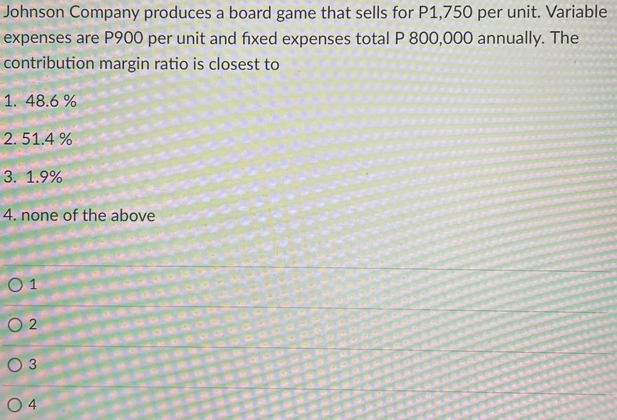 Johnson Company produces a board game that sells for P1,750 per unit. Variable
expenses are P900 per unit and fixed expenses total P 800,000 annually. The
contribution margin ratio is closest to
1. 48.6 %
2. 51.4 %
3. 1.9%
4. none of the above
O 1
O 2
O 3
O 4
