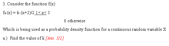 3. Consider the function f(x)
fx (x) = k-(x+2)/2_1<x< 3
O otherwise
Which is being used as a probability density function for a continuous random variable X
a.) Find the value ofk [Ans. 5/2]
