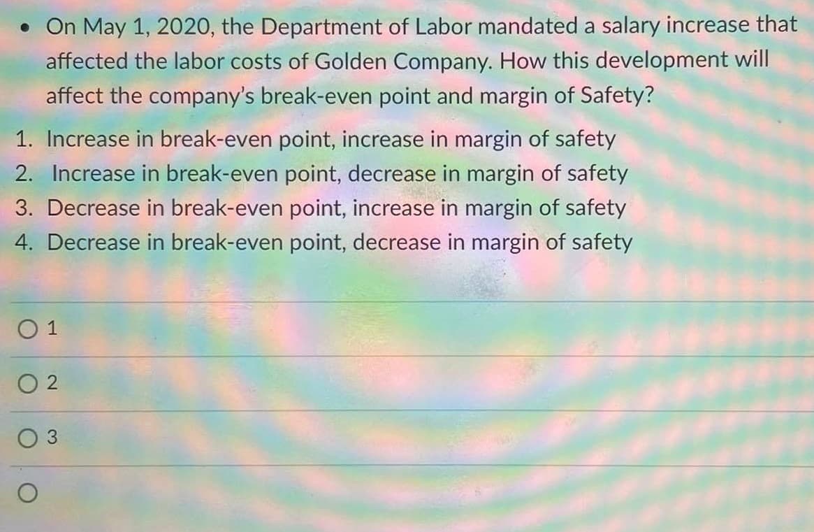 • On May 1, 2020, the Department of Labor mandated a salary increase that
affected the labor costs of Golden Company. How this development will
affect the company's break-even point and margin of Safety?
1. Increase in break-even point, increase in margin of safety
2. Increase in break-even point, decrease in margin of safety
3. Decrease in break-even point, increase in margin of safety
4. Decrease in break-even point, decrease in margin of safety
O 1
O 2
