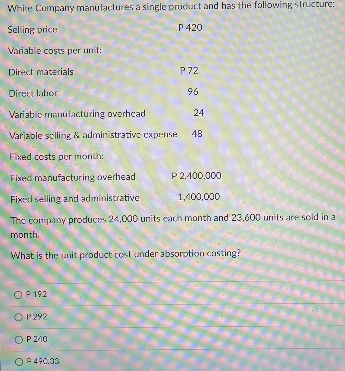 White Company manufactures a single product and has the following structure:
Selling price
P 420
Variable costs per unit:
Direct materials
P 72
Direct labor
96
Variable manufacturing overhead
24
Variable selling & administrative expense
48
Fixed costs per month:
Fixed manufacturing overhead
P 2,400,000
Fixed selling and administrative
1,400,000
The company produces 24,000 units each month and 23,600 units are sold in a
month.
What is the unit product cost under absorption costing?
O P 192
P 292
P 240
O P 490.33
