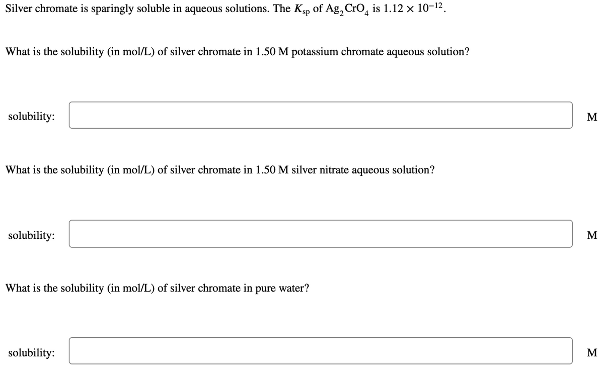 Silver chromate is sparingly soluble in aqueous solutions. The Ksp of Ag, CrO, is 1.12 × 10-12.
What is the solubility (in mol/L) of silver chromate in 1.50 M potassium chromate
aqueous
solution?
solubility:
What is the solubility (in mol/L) of silver chromate in 1.50 M silver nitrate aqueous solution?
solubility:
M
What is the solubility (in mol/L) of silver chromate in pure water?
solubility:
M
