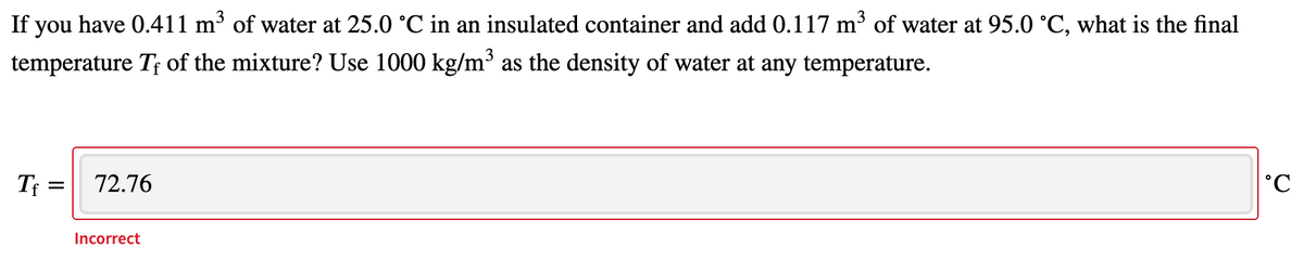 If you have 0.411 m³ of water at 25.0 °C in an insulated container and add 0.117 m³ of water at 95.0 °C, what is the final
temperature T; of the mixture? Use 1000 kg/m' as the density of water at any temperature.
T =
72.76
Incorrect
