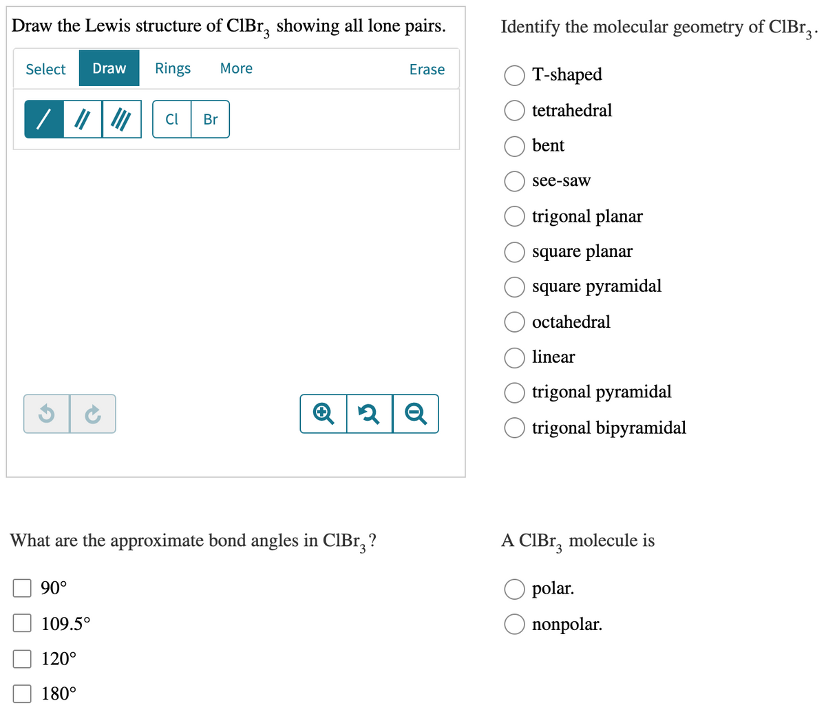 Draw the Lewis structure of CIBr, showing all lone pairs.
Identify the molecular geometry of CIBr, .
Select
Draw
Rings
More
Erase
T-shaped
tetrahedral
Cl
Br
bent
see-saw
trigonal planar
square planar
square pyramidal
octahedral
linear
trigonal pyramidal
O trigonal bipyramidal
What are the approximate bond angles in CIB1, ?
A CIBR, molecule is
90°
polar.
109.5°
nonpolar.
120°
180°
