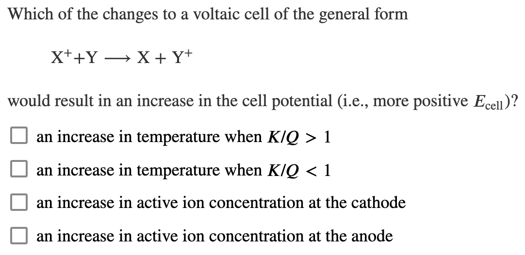 Which of the changes to a voltaic cell of the general form
X++Y → X + Y*
would result in an increase in the cell potential (i.e., more positive Ecell)?
an increase in temperature when K/Q > 1
an increase in temperature when K/Q < 1
an increase in active ion concentration at the cathode
an increase in active ion concentration at the anode
