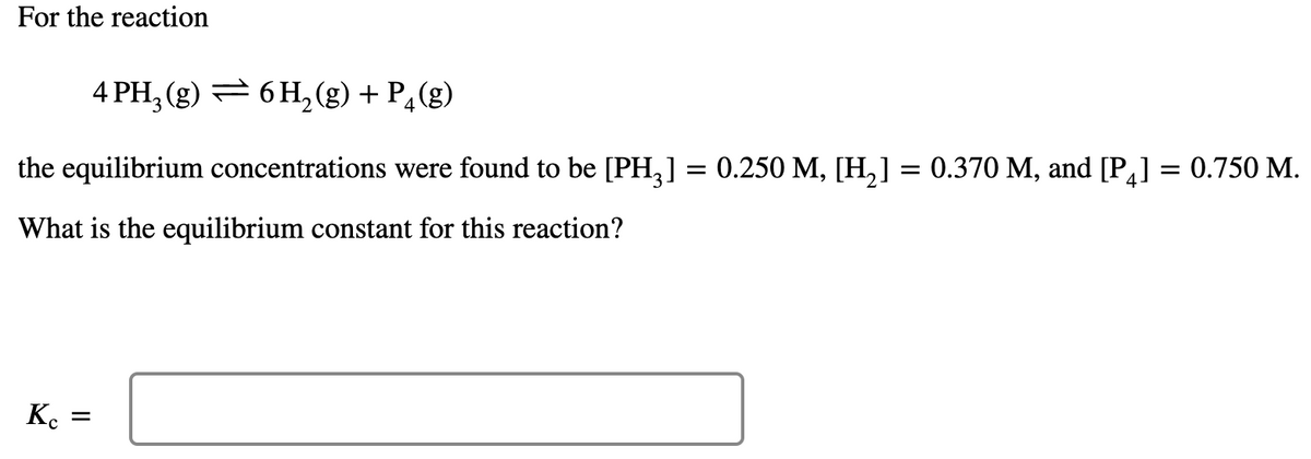 For the reaction
4 PH; (g) = 6 H,(g) + P¿(g)
the equilibrium concentrations were found to be [PH,] = 0.250 M, [H,] = 0.370 M, and [P] = 0.750 M.
What is the equilibrium constant for this reaction?
K.
