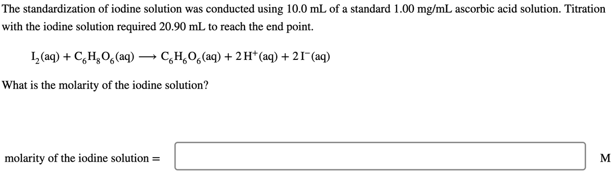 The standardization of iodine solution was conducted using 10.0 mL of a standard 1.00 mg/mL ascorbic acid solution. Titration
with the iodine solution required 20.90 mL to reach the end point.
L аq) + CH,О, (aq) — С,н,о, (aq) + 2 H* (аq) + 2Г (aq)
6.
What is the molarity of the iodine solution?
molarity of the iodine solution
M
