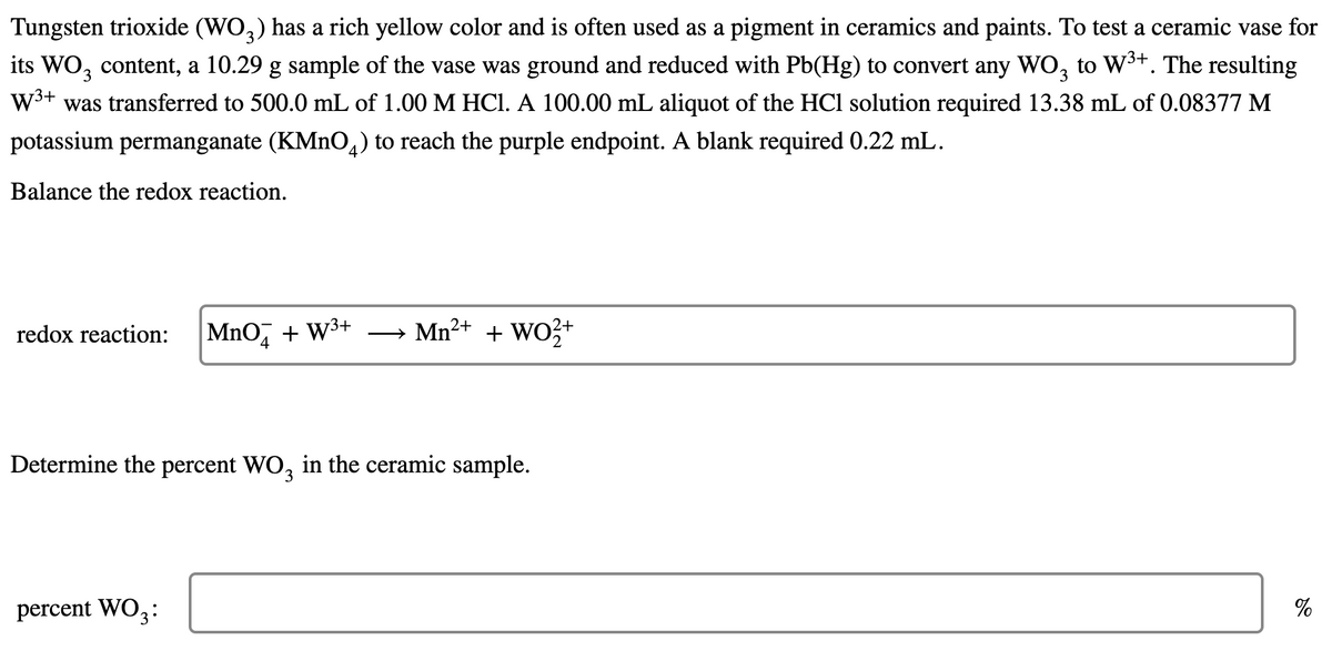 Tungsten trioxide (WO,) has a rich yellow color and is often used as a pigment in ceramics and paints. To test a ceramic vase for
its WO, content, a 10.29 g sample of the vase was ground and reduced with Pb(Hg) to convert any WO, to W3+. The resulting
W3+ was transferred to 500.0 mL of 1.00 M HCl. A 100.00 mL aliquot of the HCl solution required 13.38 mL of 0.08377 M
3.
potassium permanganate (KMNO,) to reach the purple endpoint. A blank required 0.22 mL.
Balance the redox reaction.
MnO, + W3+
Mn2+ + WO3+
redox reaction:
Determine the percent WO, in the ceramic sample.
percent WO3:
