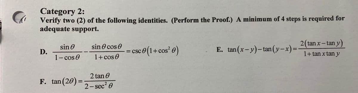 Category 2:
Verify two (2) of the following identities. (Perform the Proof.) A minimum of 4 steps is required for
adequate support.
2(tan x- tan y)
sin e
sin O cos e
D.
1-cos 0
= csc e (1+cos O)
E. tan(x-y)-tan(y-x)%D
= CSC
1+cos0
1+ tan x tan y
2 tan O
F. tan (20)=
2- sec? 0
