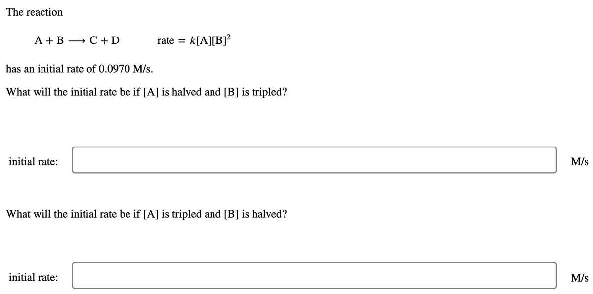 The reaction
A + B
C+ D
rate =
k[A][B]?
has an initial rate of 0.0970 M/s.
What will the initial rate be if [A] is halved and [B] is tripled?
initial rate:
M/s
What will the initial rate be if [A] is tripled and [B] is halved?
initial rate:
M/s
