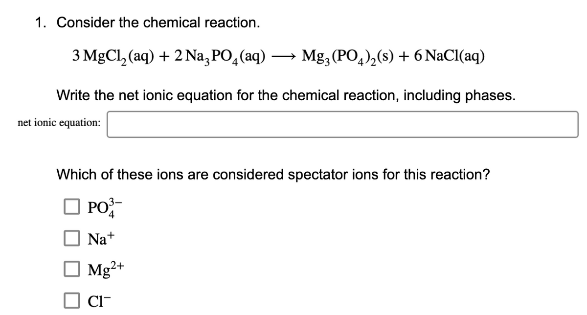 1. Consider the chemical reaction.
3 MgCl, (aq) + 2 Na, PO,(aq)
→ Mg, (PO,),(s) + 6 NaCl(aq)
Write the net ionic equation for the chemical reaction, including phases.
net ionic equation:
Which of these ions are considered spectator ions for this reaction?
O PO
РО
4
Na+
Mg²+
Cl-
