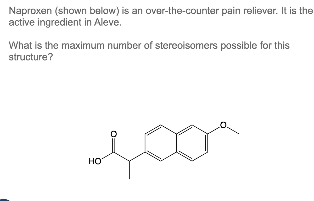 Naproxen (shown below) is an over-the-counter pain reliever. It is the
active ingredient in Aleve.
What is the maximum number of stereoisomers possible for this
structure?
HO
O