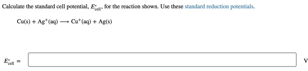 Calculate the standard cell potential, E
'cell'
for the reaction shown. Use these standard reduction potentials.
Cu(s) + Ag+(aq)
→ Cu*(aq) + Ag(s)
V
'cell
