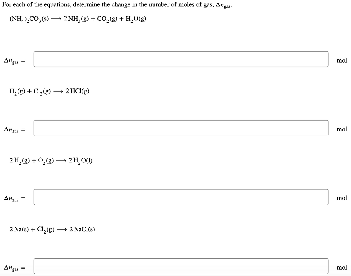 For each of the equations, determine the change in the number of moles of gas, Angas •
(NH,),CO, (s)
2 NH, (g) + CO, (g) + H,O(g)
mol
Angas
H, (g) + Cl, (g) ·
2 HCI(g)
mol
Angas
2 H, (g) + O,(g)
► 2 H,O(1)
mol
Angas
2 Na(s) + Cl, (g)
2 NaCl(s)
mol
Angas
