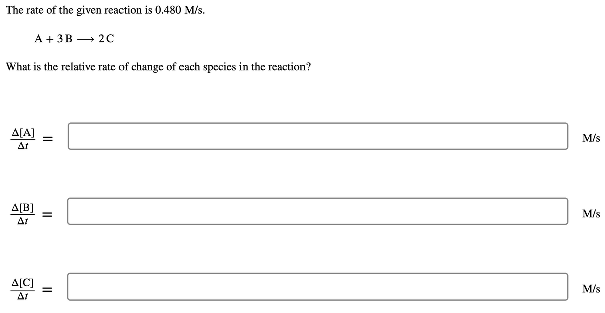 The rate of the given reaction is 0.480 M/s.
A + 3 B
→ 2C
What is the relative rate of change of each species in the reaction?
ΔΙΑ]
M/s
At
ΔΙΒ]
M/s
At
A[C]
M/s
At
