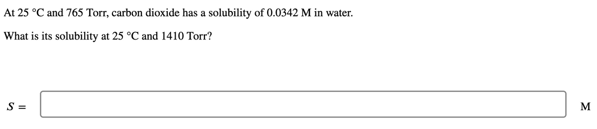 At 25 °C and 765 Torr, carbon dioxide has a solubility of 0.0342 M in water.
What is its solubility at 25 °C and 1410 Tor?
M
S =
