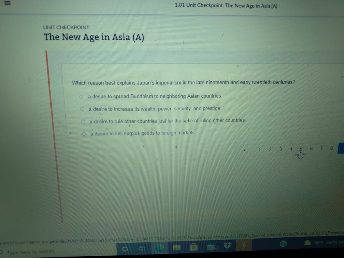 1.01 Unit Checkpoint: The New Age in Asia (A)
UNIT CHECKPOINT:
The New Age in Asia (A)
Which reason best explains Japan's imperialism in the late nineteenth and early twentieth centuries?
O a desire to spread Buddhism to neighboring Asian countries
o a desire to increase its wealth, power, security, and prestige
o a desire to rule other countries just for the sake of ruling other countries
O a desire to sell surplus goods to foreign markėts
1 2 3
4 5 6 7
8
HST2064 Summit Medern World Stuoies CR0S01 Pretest/c
-svCk12 comlearnx-svc/getindex toke/6465401ce951c34e04587e 767d4e
80 F Partly su
17605
Type here to search
II

