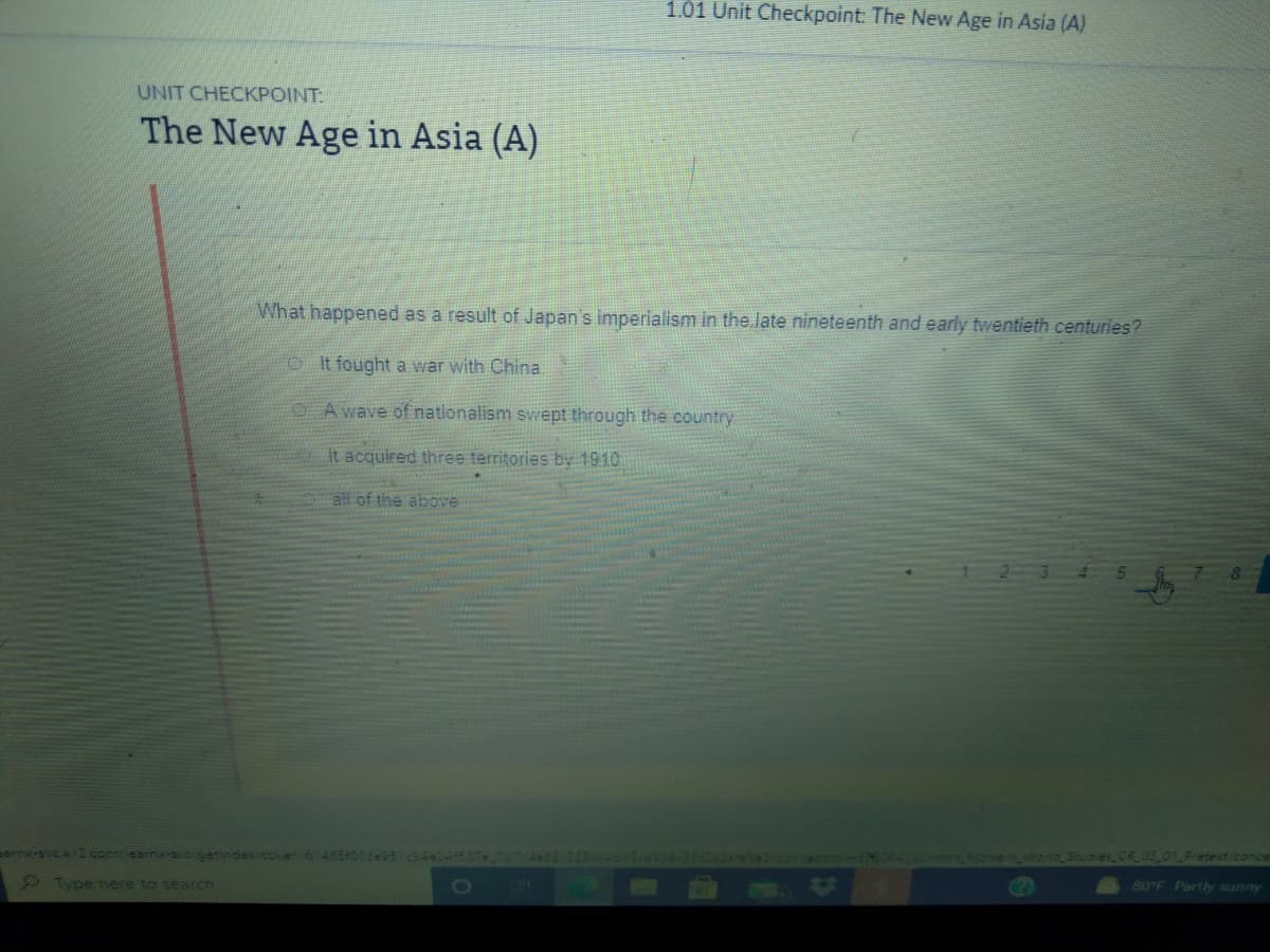 1.01 Unit Checkpoint: The New Age in Asia (A)
UNIT CHECKPOINT:
The New Age in Asia (A)
What happened as a result of Japan's imperialism in the late nineteenth and early twentieth centuries?
OIt fought a war with China
OA wave of nationalism svwept through the country
It acquired three territories by 1910
all of the above
sarny-svck2.com/learnx-sucigetindextoken 614854016495 c44041507
462-2
1csemWog Studies CR0B_01Pretest/conce
Type tere to searcn
90°F Partly sunny
