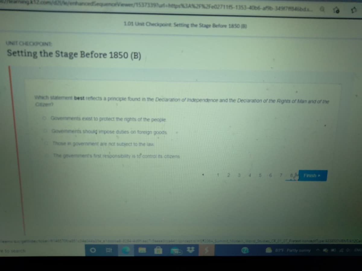 cedSequenceViewer/15373397urt-https%3A%2F%2Fe027115-1353-406b6-afsb-3497546bds
101 Unit Checkpoint Setting the Stage Before 1850 (B)
UNIT CHECKPONT
Setting the Stage Before 1850 (B)
Which statement best reflects a principle found in the Declaration of Independence and the Declaration of the Rights of Man and of the
Ctze
O Govermments exist to protect the rights of the people
Govemments shoulg impose duties on foreign goods
Those in government are not subject to the law
The government's first responsibility is tở control ts citizens
2 3 4 5 6
7.
8 Finish
Summit ModeWorld Studies CR
Pretest conceptType/ASSESSMENTA12Cal
83°F Partly sunny
ENG
