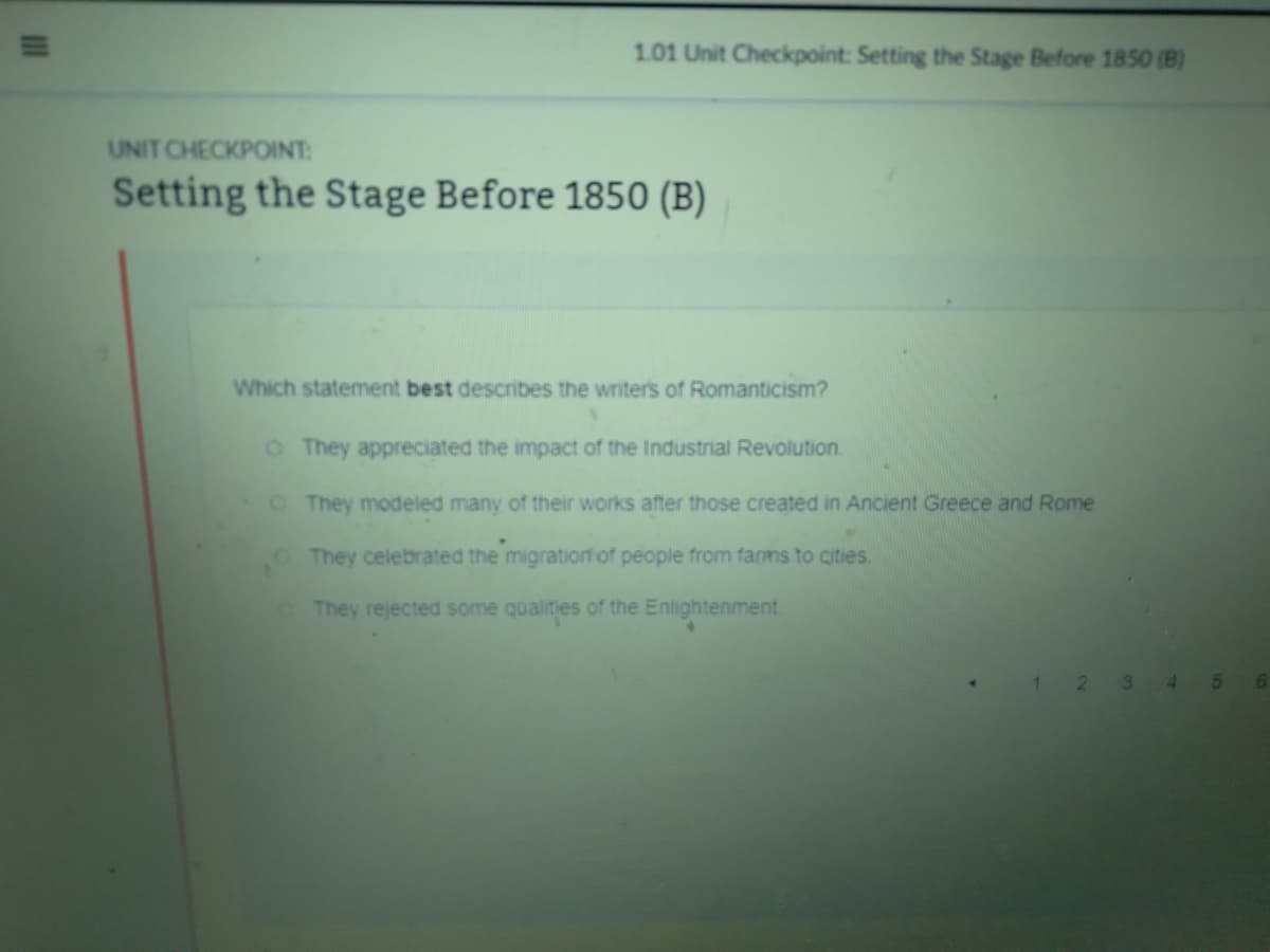 1.01 Unit Checkpoint: Setting the Stage Before 1850 (B)
UNIT CHECKPOINT:
Setting the Stage Before 1850 (B)
Which statement best describes the writer's of Romanticism?
OThey appreciated the impact of the Industrial Revolution.
OThey modeled many of their works after those created in Ancient Greece and Rome
They celebrated the migration of people from farms to cities
They rejected some qualities of the Enlightenment
1.
3.
4.
