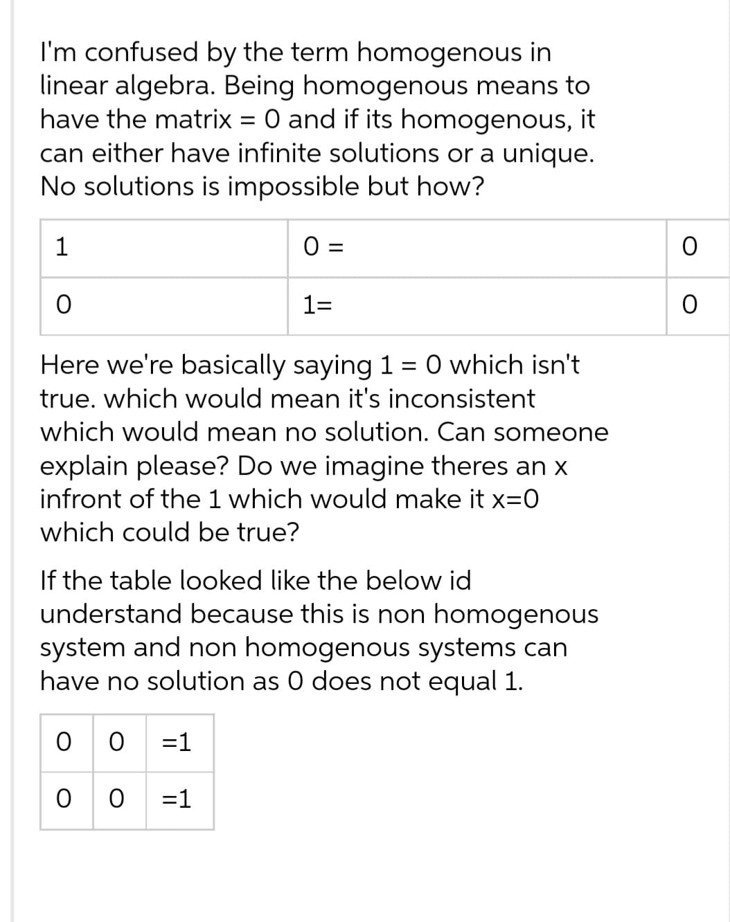 I'm confused by the term homogenous in
linear algebra. Being homogenous means to
have the matrix = 0 and if its homogenous, it
can either have infinite solutions or a unique.
No solutions is impossible but how?
1
O
0 =
1=
Here we're basically saying 1 = 0 which isn't
true. which would mean it's inconsistent
which would mean no solution. Can someone
explain please? Do we imagine theres an x
infront of the 1 which would make it x=0
which could be true?
00=1
00=1
If the table looked like the below id
understand because this is non homogenous
system and non homogenous systems can
have no solution as 0 does not equal 1.
O
O