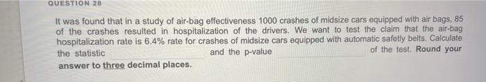 QUESTION 28
It was found that in a study of air-bag effectiveness 1000 crashes of midsize cars equipped with air bags, 85
of the crashes resulted in hospitalization of the drivers. We want to test the claim that the air-bag
hospitalization rate is 6.4% rate for crashes of midsize cars equipped with automatic safetly belts. Calculate
the statistic
and the p-value
of the test. Round your
answer to three decimal places.