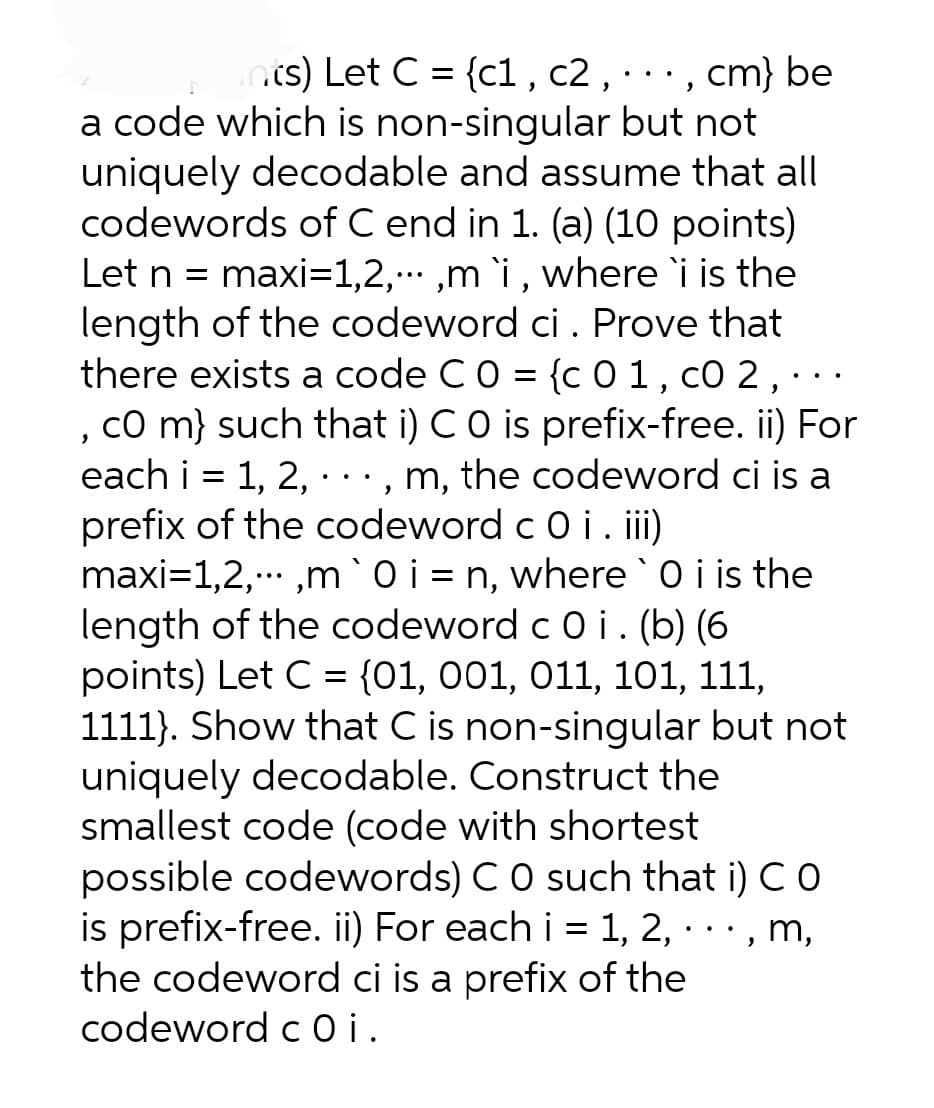 nts) Let C = {c1, c2, · · ·, cm} be
a code which is non-singular but not
uniquely decodable and assume that all
codewords of C end in 1. (a) (10 points)
Let n = maxi=1,2,...,m `i, where `i is the
length of the codeword ci. Prove that
there exists a code C 0 = {c 01, c0 2,...
, CO m) such that i) C O is prefix-free. ii) For
each i = 1, 2, · · ·, m, the codeword ci is a
prefix of the codeword c 0 i . iii)
maxi=1,2,...,m `0i = n, where `0 i is the
length of the codeword c 0 i . (b) (6
points) Let C = {01, 001, 011, 101, 111,
1111). Show that C is non-singular but not
uniquely decodable. Construct the
smallest code (code with shortest
possible codewords) C O such that i) CO
is prefix-free. ii) For each i = 1, 2,..., m,
the codeword ci is a prefix of the
codeword coi.