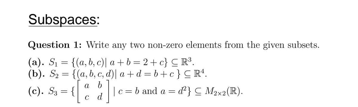 Subspaces:
Question 1: Write any two non-zero elements from the given subsets.
(a). S₁ = {(a, b, c)| a+b=2+c} ≤ R³.
(b). S₂ = {(a, b, c, d)| a+d=b+c} CR¹.
a b
(c). S₁ = {[% || c= b and a = d²} ≤ M₂x2 (IR).
C d