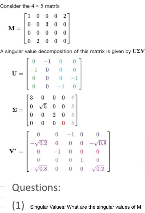 Consider the 4 x 5 matrix
1
0 0 0 2
00 300
00000
0 2 000
A singular value decomposition of this matrix is given by UEV
0
-1 0 0
0 0 0
0
0 -1
0
-1 0
M =
U
E
V*
=
-1
0
0
0
0 00
0500 0
20 0
000
3
0
0
0
0
0
0
√0.2 0
0
0
0.8
-1 0 0
0 0 -0.8
-1 0 0
0
0 1
000
0
0
√0.2
Questions:
(1) Singular Values: What are the singular values of M